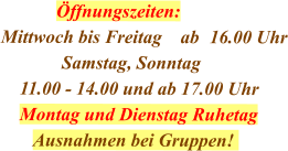 Öffnungszeiten: Mittwoch bis Freitag    ab	16.00 Uhr              Samstag, Sonntag     11.00 - 14.00 und ab 17.00 Uhr     Montag und Dienstag Ruhetag        Ausnahmen bei Gruppen!